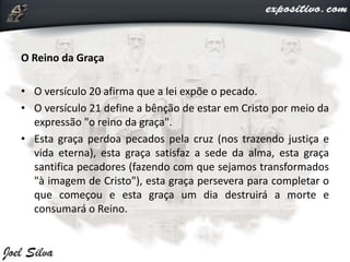 O Reino da Graça
• O versículo 20 afirma que a lei expõe o pecado.
• O versículo 21 define a bênção de estar em Cristo por meio da
expressão "o reino da graça".
• Esta graça perdoa pecados pela cruz (nos trazendo justiça e
vida eterna), esta graça satisfaz a sede da alma, esta graça
santifica pecadores (fazendo com que sejamos transformados
"à imagem de Cristo"), esta graça persevera para completar o
que começou e esta graça um dia destruirá a morte e
consumará o Reino.
 