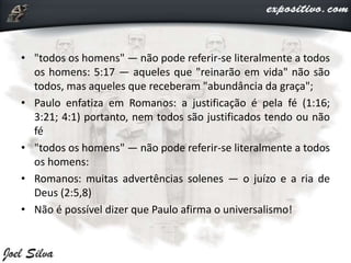 • "todos os homens" — não pode referir-se literalmente a todos
os homens: 5:17 — aqueles que "reinarão em vida" não são
todos, mas aqueles que receberam "abundância da graça";
• Paulo enfatiza em Romanos: a justificação é pela fé (1:16;
3:21; 4:1) portanto, nem todos são justificados tendo ou não
fé
• "todos os homens" — não pode referir-se literalmente a todos
os homens:
• Romanos: muitas advertências solenes — o juízo e a ria de
Deus (2:5,8)
• Não é possível dizer que Paulo afirma o universalismo!
 