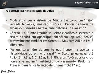 A questão da historicidade de Adão
• Moda atual: ver a história de Adão e Eva como um "mito"
verdade teológica, mas não histórica... Depois da teoria da
evolução: "Gênesis não tem ‘base histórica’..." É mesmo?
• Gênesis 1 a 3: arte literária vs. relato científico a serpente e
árvore da vida em Apocalipse: simbólicos (Ap 12:9; 22:2ss)
provavelmente também em Gênesis... Mas com Adão e Eva é
diferente...
• "As escrituras têm claramente nos induzem a aceitar a
historicidade do primeiro casal." — Stott genealogias: até
Adão (Gn 5:3ss; 1 Cr 1:1ss; Lc 3:38) Jesus: "o Criador os criou
homem e mulher" instituição do casamento Paulo (em
Atenas): Deus fez cada nação de 1 homem (At 17:26).
 