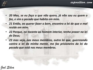 • 20 Mas, se eu faço o que não quero, já não sou eu quem o
faz, e sim o pecado que habita em mim.
• 21 Então, ao querer fazer o bem, encontro a lei de que o mal
reside em mim.
• 22 Porque, no tocante ao homem interior, tenho prazer na lei
de Deus;
• 23 mas vejo, nos meus membros, outra lei que, guerreando
contra a lei da minha mente, me faz prisioneiro da lei do
pecado que está nos meus membros.
 