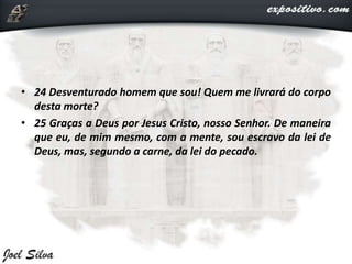 • 24 Desventurado homem que sou! Quem me livrará do corpo
desta morte?
• 25 Graças a Deus por Jesus Cristo, nosso Senhor. De maneira
que eu, de mim mesmo, com a mente, sou escravo da lei de
Deus, mas, segundo a carne, da lei do pecado.
 