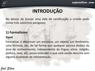 INTRODUÇÃO
No desejo de buscar uma vida de santificação o cristão pode
tomar três caminhos perigosos.
1) Formalismo
Geral
Formalizar é descrever um processo, um objeto, um fenômeno,
uma fórmula, etc, de tal forma que qualquer pessoa (todas) da
área de conhecimento, independente da língua, etnia, religião,
política, sexo, etc, possa entender o que está sendo descrito sem
alguma dualidade de interpretação.
 