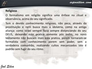 Religioso
O formalismo em religião significa uma ênfase no ritual e
observância, acima do seu significado.
Tem o devido conhecimento religioso, não peca, através da
prostituição e nem busca mais a idolatria, como na antiga
aliança: como Israel sempre fazia sempre distanciando do seu
DEUS, deixando esta pratica somente pós exilio, no novo
testamento não buscam mais esta pratica, porem tornaram-se
formalista com conhecimento porem sem poder, sem a
verdadeira comunhão, realizando cultos mecanizados isto é
padrão sem fugir do seu ritmo.
 