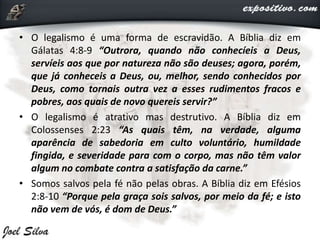 • O legalismo é uma forma de escravidão. A Bíblia diz em
Gálatas 4:8-9 “Outrora, quando não conhecíeis a Deus,
servíeis aos que por natureza não são deuses; agora, porém,
que já conheceis a Deus, ou, melhor, sendo conhecidos por
Deus, como tornais outra vez a esses rudimentos fracos e
pobres, aos quais de novo quereis servir?”
• O legalismo é atrativo mas destrutivo. A Bíblia diz em
Colossenses 2:23 “As quais têm, na verdade, alguma
aparência de sabedoria em culto voluntário, humildade
fingida, e severidade para com o corpo, mas não têm valor
algum no combate contra a satisfação da carne.”
• Somos salvos pela fé não pelas obras. A Bíblia diz em Efésios
2:8-10 “Porque pela graça sois salvos, por meio da fé; e isto
não vem de vós, é dom de Deus.”
 