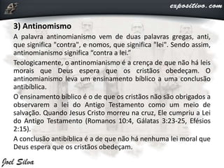 3) Antinomismo
A palavra antinomianismo vem de duas palavras gregas, anti,
que significa "contra", e nomos, que significa "lei". Sendo assim,
antinomianismo significa “contra a lei.”
Teologicamente, o antinomianismo é a crença de que não há leis
morais que Deus espera que os cristãos obedeçam. O
antinomianismo leva um ensinamento bíblico a uma conclusão
antibíblica.
O ensinamento bíblico é o de que os cristãos não são obrigados a
observarem a lei do Antigo Testamento como um meio de
salvação. Quando Jesus Cristo morreu na cruz, Ele cumpriu a Lei
do Antigo Testamento (Romanos 10:4, Gálatas 3:23-25, Efésios
2:15).
A conclusão antibíblica é a de que não há nenhuma lei moral que
Deus espera que os cristãos obedeçam.
 