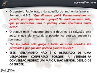 • O apóstolo Paulo tratou da questão do antinomianismo em
Romanos 6:1-2: "Que diremos, pois? Permaneceremos no
pecado, para que abunde a graça? De modo nenhum. Nós,
que já morremos para o pecado, como viveremos ainda
nele?"
• O ataque mais frequente sobre a doutrina da salvação pela
graça é que ela encoraja o pecado. As pessoas podem se
perguntar:
• "Se sou salvo pela graça e todos os meus pecados são
perdoados, por que não pecar o quanto quiser?"
• ESSE PENSAMENTO NÃO É O RESULTADO DE UMA
VERDADEIRA CONVERSÃO PORQUE A VERDADEIRA
CONVERSÃO PRODUZ UM MAIOR, NÃO MENOR, DESEJO DE
OBEDECER.
 