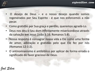 • O desejo de Deus – e o nosso desejo quando somos
regenerados por Seu Espírito - é que nos esforcemos a não
pecar.
• Como gratidão por Sua graça e perdão, queremos agradá-Lo.
• Deus nos deu o Seu dom infinitamente misericordioso através
da salvação em Jesus (João 3:16; Romanos 5:8).
• Nossa resposta é consagrar nossa vida a Ele como uma forma
de amor, adoração e gratidão pelo que Ele fez por nós
(Romanos 12:1-2).
• O antinomianismo é antibíblico por aplicar de forma errada o
significado do favor gracioso de Deus.
 
