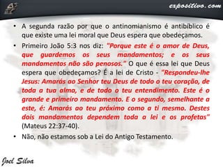 • A segunda razão por que o antinomianismo é antibíblico é
que existe uma lei moral que Deus espera que obedeçamos.
• Primeiro João 5:3 nos diz: "Porque este é o amor de Deus,
que guardemos os seus mandamentos; e os seus
mandamentos não são penosos." O que é essa lei que Deus
espera que obedeçamos? É a lei de Cristo - "Respondeu-lhe
Jesus: Amarás ao Senhor teu Deus de todo o teu coração, de
toda a tua alma, e de todo o teu entendimento. Este é o
grande e primeiro mandamento. E o segundo, semelhante a
este, é: Amarás ao teu próximo como a ti mesmo. Destes
dois mandamentos dependem toda a lei e os profetas"
(Mateus 22:37-40).
• Não, não estamos sob a Lei do Antigo Testamento.
 