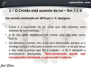 1 – O Cristão está ausente da Lei – Rm 7:1-6
Um sermão ministrado em 1876 por C. H. Spurgeon.
• Cristo é a conclusão da lei, visto que não estamos mais
debaixo de sua maldição.
• A lei não pode amaldiçoar um crente, pois não sabe como
fazê-lo.
• Ela abençoa o crente, sim, e ele será abençoado, porque se a
lei exige justiça e olha para o crente em Cristo – e vê que Jesus
o deu toda a justiça que lhe é exigido – a lei é obrigada a
pronunciá-lo abençoado. “Bem-aventurado aquele cuja
transgressão é perdoada, e cujo pecado é coberto.
 