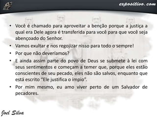 • Você é chamado para aproveitar a benção porque a justiça a
qual era Dele agora é transferida para você para que você seja
abençoado do Senhor.
• Vamos exultar e nos regojizar nisso para todo o sempre!
• Por que não deveríamos?
• E ainda assim parte do povo de Deus se submete à lei com
seus sentimentos e começam a temer que, porque eles estão
conscientes de seu pecado, eles não são salvos, enquanto que
está escrito “Ele justifica o ímpio”.
• Por mim mesmo, eu amo viver perto de um Salvador de
pecadores.
 