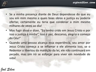 • Se a minha presença diante de Deus dependesse do que eu
sou em mim mesmo e quais boas obras e justiça eu poderia
ofertar, certamente eu teria que condenar a mim mesmo
milhares de vezes ao dia!
• Mas fugir disso e dizer, “Eu tenho crido em Jesus Cristo e por
isso a justiça é minha”, isso é paz, descanso, alegria e começo
do Céu!”
• Quando uma pessoa alcança essa experiência, seu amor por
Jesus Cristo começa a se inflamar e ele alimenta isso, se o
Redentor o libertou da maldição da lei, ele não continuará em
pecado, mas sim irá se esforçar para viver em novidade de
vida!
 