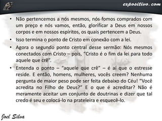 • Não pertencemos a nós mesmos, nós fomos comprados com
um preço e nós vamos, então, glorificar a Deus em nossos
corpos e em nossos espíritos, os quais pertencem a Deus.
• Isso termina o ponto de Cristo em conexão com a lei.
• Agora o segundo ponto central desse sermão: Nós mesmos
conectados com Cristo – pois, “Cristo é o fim da lei para todo
aquele que crê”.
• Entenda o ponto – “aquele que crê” – é aí que o estresse
reside. E então, homens, mulheres, vocês creem? Nenhuma
pergunta de maior peso pode ser feita debaixo do Céu! “Você
acredita no Filho de Deus?” E o que é acreditar? Não é
meramente aceitar um conjunto de doutrinas e dizer que tal
credo é seu e colocá-lo na prateleira e esquecê-lo.
 