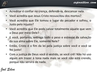 • Acreditar é confiar na crença, defendê-la, descansar nela.
• Você acredita que Jesus Cristo ressuscitou dos mortos?
• Você acredita que Ele tomou o lugar do pecador e sofreu, o
Justo pelo injusto?
• Você acredita que Ele pode salvar totalmente aquele que vem
a Deus por meio Dele?
• E você, portanto, entrega todo o peso e estresse da salvação
da sua alma sobre Ele, somente Nele?
• Então, Cristo é o fim da lei pela justiça sobre você e você se
fez justo!
• Com a justiça de Deus você é vestido, se você crê! Não há uso
algum em trazer à tona nada mais se você não está crendo,
porque não servirá de nada.
 