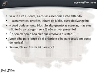 • Se a fé está ausente, as coisas essenciais estão faltando:
• – sacramentos, orações, leitura da Bíblia, ouvir do Evangelho
• – você pode amontoá-los tão alto quanto as estrelas, mas eles
não terão valor algum se a fé não estiver presente!
• É o seu crer ou o não crer que resolve a questão!
• Você olha para longe de si próprio e olha para Jesus em busca
de justiça?
• Se sim, Ele é o fim da lei para você.
 