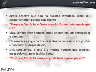 • Agora observe que não há questão levantada sobre seu
caráter anterior, porque está escrito
• “Porque o fim da lei é Cristo para justiça de todo aquele que
crê”.
• Mas, Senhor, esse homem, antes de crer, era um perseguidor
e ofensivo!
• Ele assolava e rugia contra os santos os colocando em prisões
e buscando o sangue deles!
• Sim, caro amigo, e esse é o mesmo homem que escreveu
essas palavras, pelo Espírito Santo,
• “Cristo é o fim da lei para justiça de todo aquele que crê”.
 