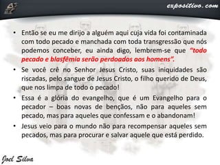 • Então se eu me dirijo a alguém aqui cuja vida foi contaminada
com todo pecado e manchada com toda transgressão que nós
podemos conceber, eu ainda digo, lembrem-se que “todo
pecado e blasfêmia serão perdoados aos homens”.
• Se você crê no Senhor Jesus Cristo, suas iniquidades são
riscadas, pelo sangue de Jesus Cristo, o filho querido de Deus,
que nos limpa de todo o pecado!
• Essa é a glória do evangelho, que é um Evangelho para o
pecador – boas novas de bençãos, não para aqueles sem
pecado, mas para aqueles que confessam e o abandonam!
• Jesus veio para o mundo não para recompensar aqueles sem
pecados, mas para procurar e salvar aquele que está perdido.
 