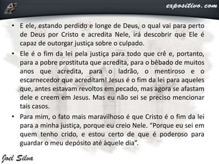 • E ele, estando perdido e longe de Deus, o qual vai para perto
de Deus por Cristo e acredita Nele, irá descobrir que Ele é
capaz de outorgar justiça sobre o culpado.
• Ele é o fim da lei pela justiça para todo que crê e, portanto,
para a pobre prostituta que acredita, para o bêbado de muitos
anos que acredita, para o ladrão, o mentiroso e o
escarnecedor que acreditam! Jesus é o fim da lei para aqueles
que, antes estavam revoltos em pecado, mas agora se afastam
dele e creem em Jesus. Mas eu não sei se preciso mencionar
tais casos.
• Para mim, o fato mais maravilhoso é que Cristo é o fim da lei
para a minha justiça, porque eu creio Nele. “Porque eu sei em
quem tenho crido, e estou certo de que é poderoso para
guardar o meu depósito até àquele dia”.
 
