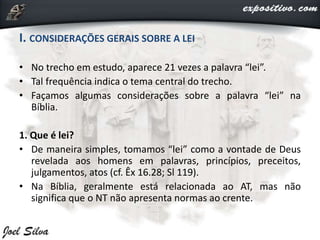 I. CONSIDERAÇÕES GERAIS SOBRE A LEI
• No trecho em estudo, aparece 21 vezes a palavra “lei”.
• Tal frequência indica o tema central do trecho.
• Façamos algumas considerações sobre a palavra “lei” na
Bíblia.
1. Que é lei?
• De maneira simples, tomamos “lei” como a vontade de Deus
revelada aos homens em palavras, princípios, preceitos,
julgamentos, atos (cf. Êx 16.28; Sl 119).
• Na Bíblia, geralmente está relacionada ao AT, mas não
significa que o NT não apresenta normas ao crente.
 