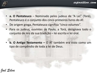 • a. O Pentateuco – Nominado pelos judeus de “A Lei” (Torá),
Pentateuco é o conjunto dos cinco primeiros livros do AT.
• De origem grega, Pentateuco significa “cinco volumes”.
• Para os judeus, ouvintes de Paulo, a Torá, designava todo o
conjunto de leis da sua tradição – lei escrita e lei oral.
• b. O Antigo Testamento – O AT também era visto como um
tipo de compêndio de toda a lei de Deus.
 