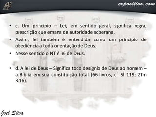 • c. Um princípio – Lei, em sentido geral, significa regra,
prescrição que emana de autoridade soberana.
• Assim, lei também é entendida como um princípio de
obediência a toda orientação de Deus.
• Nesse sentido o NT é lei de Deus.
• d. A lei de Deus – Significa todo desígnio de Deus ao homem –
a Bíblia em sua constituição total (66 livros, cf. Sl 119; 2Tm
3.16).
 