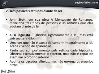 2. Três possíveis atitudes diante da lei
• John Stott, em sua obra A Mensagem de Romanos,
menciona três tipos de pessoas e as atitudes que elas
adotam diante da lei.
• a. O legalista – Observa rigorosamente a lei, mas está
sob sua servidão.
• Uma vez que não é capaz de cumprir integralmente a lei,
acaba vivendo de aparências.
• Pauta seu comportamento pela religiosidade hipócrita.
Observa excessivamente o exterior, mas não é capaz de
examinar o próprio interior.
• Aponta os pecados alheios, mas não enxerga os próprios
erros.
 