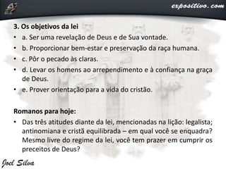 3. Os objetivos da lei
• a. Ser uma revelação de Deus e de Sua vontade.
• b. Proporcionar bem-estar e preservação da raça humana.
• c. Pôr o pecado às claras.
• d. Levar os homens ao arrependimento e à confiança na graça
de Deus.
• e. Prover orientação para a vida do cristão.
Romanos para hoje:
• Das três atitudes diante da lei, mencionadas na lição: legalista;
antinomiana e cristã equilibrada – em qual você se enquadra?
Mesmo livre do regime da lei, você tem prazer em cumprir os
preceitos de Deus?
 