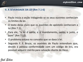 II. A SEVERIDADE DA LEI (Rm 7.1-6)
• Paulo inicia a seção indagando se os seus ouvintes conheciam
os limites da lei.
• O texto deixa claro que os ouvintes do apóstolo conheciam a
lei (Rm 7.1).
• Para ele, “a lei é santa; e o mandamento, santo, e justo, e
bom” (Rm 7.12).
• O problema estava no conceito que se dava à lei.
• Segundo F. F. Bruce, os ouvintes de Paulo entendiam que,
devido à penosa conformidade com um código de leis, era
possível adquirir mérito para salvação diante de Deus.
 