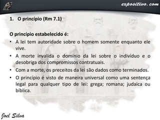 1. O princípio (Rm 7.1)
O princípio estabelecido é:
• A lei tem autoridade sobre o homem somente enquanto ele
vive.
• A morte invalida o domínio da lei sobre o indivíduo e o
desobriga dos compromissos contratuais.
• Com a morte, os preceitos da lei são dados como terminados.
• O princípio é visto de maneira universal como uma sentença
legal para qualquer tipo de lei: grega; romana; judaica ou
bíblica.
 