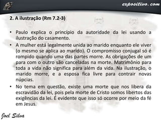 2. A ilustração (Rm 7.2-3)
• Paulo explica o princípio da autoridade da lei usando a
ilustração do casamento.
• A mulher está legalmente unida ao marido enquanto ele viver
(o mesmo se aplica ao marido). O compromisso conjugal só é
rompido quando uma das partes morre. As obrigações de um
para com o outro são canceladas na morte. Matrimônio para
toda a vida não significa para além da vida. Na ilustração, o
marido morre, e a esposa fica livre para contrair novas
núpcias.
• No tema em questão, existe uma morte que nos libera da
escravidão da lei, pois pela morte de Cristo somos libertos das
exigências da lei. É evidente que isso só ocorre por meio da fé
em Jesus.
 