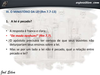 III. O MINISTÉRIO DA LEI (Rm 7.7-13)
1. A lei é pecado?
• A resposta é franca e clara:
• “De modo nenhum!” (Rm 7.7).
• O apóstolo precisava ter certeza de que seus ouvintes não
deturpariam seus ensinos sobre a lei.
• Mas se por um lado a lei não é pecado, qual a relação entre
pecado e lei?
 