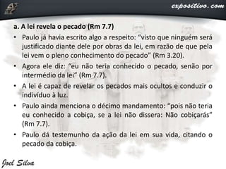 a. A lei revela o pecado (Rm 7.7)
• Paulo já havia escrito algo a respeito: “visto que ninguém será
justificado diante dele por obras da lei, em razão de que pela
lei vem o pleno conhecimento do pecado” (Rm 3.20).
• Agora ele diz: “eu não teria conhecido o pecado, senão por
intermédio da lei” (Rm 7.7).
• A lei é capaz de revelar os pecados mais ocultos e conduzir o
indivíduo à luz.
• Paulo ainda menciona o décimo mandamento: “pois não teria
eu conhecido a cobiça, se a lei não dissera: Não cobiçarás”
(Rm 7.7).
• Paulo dá testemunho da ação da lei em sua vida, citando o
pecado da cobiça.
 