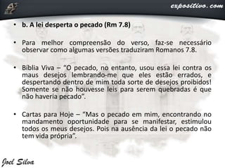 • b. A lei desperta o pecado (Rm 7.8)
• Para melhor compreensão do verso, faz-se necessário
observar como algumas versões traduziram Romanos 7.8.
• Bíblia Viva – “O pecado, no entanto, usou essa lei contra os
maus desejos lembrando-me que eles estão errados, e
despertando dentro de mim toda sorte de desejos proibidos!
Somente se não houvesse leis para serem quebradas é que
não haveria pecado”.
• Cartas para Hoje – “Mas o pecado em mim, encontrando no
mandamento oportunidade para se manifestar, estimulou
todos os meus desejos. Pois na ausência da lei o pecado não
tem vida própria”.
 