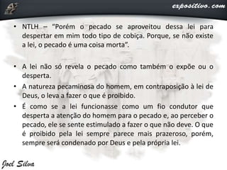 • NTLH – “Porém o pecado se aproveitou dessa lei para
despertar em mim todo tipo de cobiça. Porque, se não existe
a lei, o pecado é uma coisa morta”.
• A lei não só revela o pecado como também o expõe ou o
desperta.
• A natureza pecaminosa do homem, em contraposição à lei de
Deus, o leva a fazer o que é proibido.
• É como se a lei funcionasse como um fio condutor que
desperta a atenção do homem para o pecado e, ao perceber o
pecado, ele se sente estimulado a fazer o que não deve. O que
é proibido pela lei sempre parece mais prazeroso, porém,
sempre será condenado por Deus e pela própria lei.
 