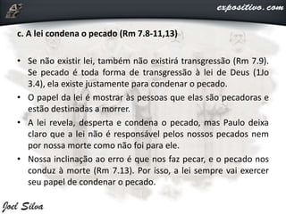 c. A lei condena o pecado (Rm 7.8-11,13)
• Se não existir lei, também não existirá transgressão (Rm 7.9).
Se pecado é toda forma de transgressão à lei de Deus (1Jo
3.4), ela existe justamente para condenar o pecado.
• O papel da lei é mostrar às pessoas que elas são pecadoras e
estão destinadas a morrer.
• A lei revela, desperta e condena o pecado, mas Paulo deixa
claro que a lei não é responsável pelos nossos pecados nem
por nossa morte como não foi para ele.
• Nossa inclinação ao erro é que nos faz pecar, e o pecado nos
conduz à morte (Rm 7.13). Por isso, a lei sempre vai exercer
seu papel de condenar o pecado.
 