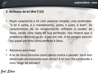 2. Atributos da lei (Rm 7.12)
• Paulo caracteriza a lei com palavras simples, mas profundas:
“a lei é santa, e o mandamento, santo, e justo, e bom”. As
características da lei simplesmente refletem o caráter de
Deus, sendo uma cópia de Sua perfeição. Isso mostra que o
problema não está na lei, e sim em nós. A lei sempre exerceu
seu papel perfeito como perfeito é Deus.
• Romanos para hoje:
• A lei de Deus funciona como alerta contra o pecado. Você tem
observado atentamente esse alerta? A lei tem lhe conduzido a
viver longe do pecado?
 
