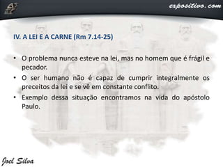 IV. A LEI E A CARNE (Rm 7.14-25)
• O problema nunca esteve na lei, mas no homem que é frágil e
pecador.
• O ser humano não é capaz de cumprir integralmente os
preceitos da lei e se vê em constante conflito.
• Exemplo dessa situação encontramos na vida do apóstolo
Paulo.
 