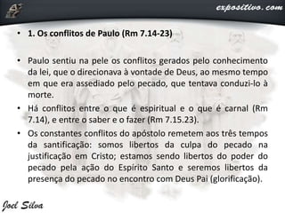 • 1. Os conflitos de Paulo (Rm 7.14-23)
• Paulo sentiu na pele os conflitos gerados pelo conhecimento
da lei, que o direcionava à vontade de Deus, ao mesmo tempo
em que era assediado pelo pecado, que tentava conduzi-lo à
morte.
• Há conflitos entre o que é espiritual e o que é carnal (Rm
7.14), e entre o saber e o fazer (Rm 7.15.23).
• Os constantes conflitos do apóstolo remetem aos três tempos
da santificação: somos libertos da culpa do pecado na
justificação em Cristo; estamos sendo libertos do poder do
pecado pela ação do Espírito Santo e seremos libertos da
presença do pecado no encontro com Deus Pai (glorificação).
 