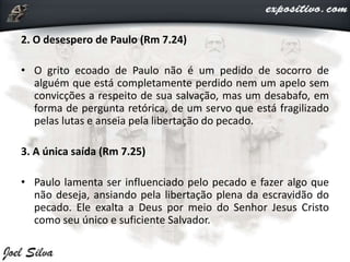 2. O desespero de Paulo (Rm 7.24)
• O grito ecoado de Paulo não é um pedido de socorro de
alguém que está completamente perdido nem um apelo sem
convicções a respeito de sua salvação, mas um desabafo, em
forma de pergunta retórica, de um servo que está fragilizado
pelas lutas e anseia pela libertação do pecado.
3. A única saída (Rm 7.25)
• Paulo lamenta ser influenciado pelo pecado e fazer algo que
não deseja, ansiando pela libertação plena da escravidão do
pecado. Ele exalta a Deus por meio do Senhor Jesus Cristo
como seu único e suficiente Salvador.
 