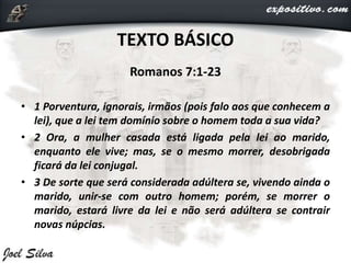 TEXTO BÁSICO
Romanos 7:1-23
• 1 Porventura, ignorais, irmãos (pois falo aos que conhecem a
lei), que a lei tem domínio sobre o homem toda a sua vida?
• 2 Ora, a mulher casada está ligada pela lei ao marido,
enquanto ele vive; mas, se o mesmo morrer, desobrigada
ficará da lei conjugal.
• 3 De sorte que será considerada adúltera se, vivendo ainda o
marido, unir-se com outro homem; porém, se morrer o
marido, estará livre da lei e não será adúltera se contrair
novas núpcias.
 