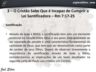 3 – O Cristão Sabe Que é Incapaz de Cumprir a
Lei Santificadora – Rm 7:17-25
Santificação
• Através de toda a Bíblia, a santificação tem sido um elemento
essencial na relação entre Deus e seu povo. Esta qualidade de
ser separado do pecado é uma característica fundamental da
santidade de Deus, que tem que ser desenvolvida como parte
do caráter de seus filhos. Depois de observar brevemente a
importância da santificação através de toda a Bíblia,
consideraremos as implicações de um texto desafiador na
segunda carta de Paulo aos cristãos em Corinto.
 