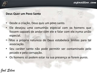 Deus Quer um Povo Santo
• Desde a criação, Deus quis um povo santo.
• Ele desejou uma comunhão especial com os homens que
fossem capazes de andar com ele e falar com ele numa união
especial.
• Mas a própria natureza de Deus estabelece limites para tal
associação.
• Seu caráter santo não pode permitir ser contaminado pelo
pecado e pela corrupção.
• Os homens só podem estar na sua presença se forem puros.
 