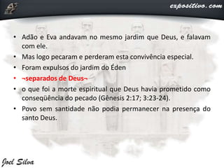 • Adão e Eva andavam no mesmo jardim que Deus, e falavam
com ele.
• Mas logo pecaram e perderam esta convivência especial.
• Foram expulsos do jardim do Éden
• ¬separados de Deus¬
• o que foi a morte espiritual que Deus havia prometido como
conseqüência do pecado (Gênesis 2:17; 3:23-24).
• Povo sem santidade não podia permanecer na presença do
santo Deus.
 