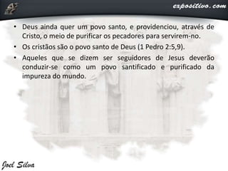 • Deus ainda quer um povo santo, e providenciou, através de
Cristo, o meio de purificar os pecadores para servirem-no.
• Os cristãos são o povo santo de Deus (1 Pedro 2:5,9).
• Aqueles que se dizem ser seguidores de Jesus deverão
conduzir-se como um povo santificado e purificado da
impureza do mundo.
 