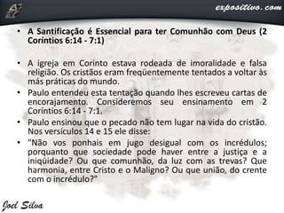 • A Santificação é Essencial para ter Comunhão com Deus (2
Coríntios 6:14 - 7:1)
• A igreja em Corinto estava rodeada de imoralidade e falsa
religião. Os cristãos eram freqüentemente tentados a voltar às
más práticas do mundo.
• Paulo entendeu esta tentação quando lhes escreveu cartas de
encorajamento. Consideremos seu ensinamento em 2
Coríntios 6:14 - 7:1.
• Paulo ensinou que o pecado não tem lugar na vida do cristão.
Nos versículos 14 e 15 ele disse:
• "Não vos ponhais em jugo desigual com os incrédulos;
porquanto que sociedade pode haver entre a justiça e a
iniqüidade? Ou que comunhão, da luz com as trevas? Que
harmonia, entre Cristo e o Maligno? Ou que união, do crente
com o incrédulo?"
 