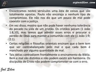 • Encontramos nestes versículos uma lista de coisas que são
totalmente opostas. Paulo não encoraja a nenhum tipo de
compromisso. Ele não nos diz que um pouco de mal pode
coexistir com a justiça.
• Em vez disso, mostra que não pode haver nenhuma tolerância
do pecado na vida de um cristão. Os cristãos pecam (1 João
1:8,10), mas temos que admitir esses erros e procurar o
perdão de Deus para manter a comunhão com ele (1 João 1:9;
2:1).
• Certas religiões e filosofias orientais ensinam que o bem tem
que ser contrabalançado pelo mal e que cada bem é
manchado por alguma quantidade de mal.
• Tais idéias contradizem frontalmente o ensinamento da Bíblia.
Bem e mal são distintos e não podem existir em harmonia. Os
discípulos de Cristo não podem comprometer-se com o erro.
 