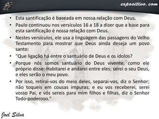• Esta santificação é baseada em nossa relação com Deus.
• Paulo continuou nos versículos 16 a 18 a dizer que a base para
esta santificação é nossa relação com Deus.
• Nestes versículos, ele usa a linguagem das passagens do Velho
Testamento para mostrar que Deus ainda deseja um povo
santo:
• "Que ligação há entre o santuário de Deus e os ídolos?
• Porque nós somos santuário do Deus vivente, como ele
próprio disse: Habitarei e andarei entre eles; serei o seu Deus,
e eles serão o meu povo.
• Por isso, retirai-vos do meio deles, separai-vos, diz o Senhor;
não toqueis em cousas impuras; e eu vos receberei, serei
vosso Pai, e vós sereis para mim filhos e filhas, diz o Senhor
Todo-poderoso."
 