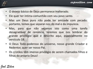 • O desejo básico de Deus permanece inalterado.
• Ele quer ter íntima comunhão com seu povo santo.
• Mas um Deus puro não pode ter amizade com pecado;
portanto, temos que separar-nos do mal e da impureza.
• Mas, para que não vejamos isto como uma tarefa
desagradável de renúncia, teremos que nos lembrar do
grande privilégio que é descrito aqui, especialmente no
versículo 18.
• O Deus Todo-poderoso do universo, nosso grande Criador e
Redentor, quer ser nosso Pai.
• Os cristãos têm imenso privilégio de serem chamados filhos e
filhas do próprio Deus!
 