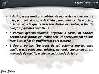 • 4 Assim, meus irmãos, também vós morrestes relativamente
à lei, por meio do corpo de Cristo, para pertencerdes a outro,
a saber, aquele que ressuscitou dentre os mortos, a fim de
que frutifiquemos para Deus.
• 5 Porque, quando vivíamos segundo a carne, as paixões
pecaminosas postas em realce pela lei operavam em nossos
membros, a fim de frutificarem para a morte.
• 6 Agora, porém, libertados da lei, estamos mortos para
aquilo a que estávamos sujeitos, de modo que servimos em
novidade de espírito e não na caducidade da letra.
 