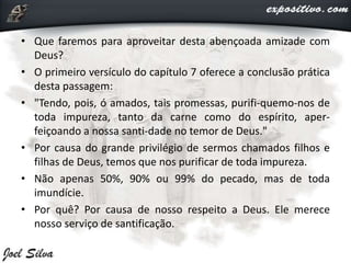 • Que faremos para aproveitar desta abençoada amizade com
Deus?
• O primeiro versículo do capítulo 7 oferece a conclusão prática
desta passagem:
• "Tendo, pois, ó amados, tais promessas, purifi-quemo-nos de
toda impureza, tanto da carne como do espírito, aper-
feiçoando a nossa santi-dade no temor de Deus."
• Por causa do grande privilégio de sermos chamados filhos e
filhas de Deus, temos que nos purificar de toda impureza.
• Não apenas 50%, 90% ou 99% do pecado, mas de toda
imundície.
• Por quê? Por causa de nosso respeito a Deus. Ele merece
nosso serviço de santificação.
 