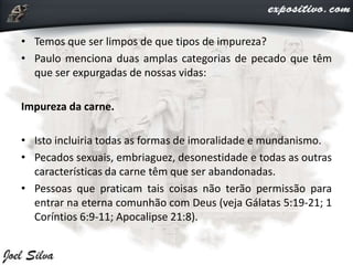 • Temos que ser limpos de que tipos de impureza?
• Paulo menciona duas amplas categorias de pecado que têm
que ser expurgadas de nossas vidas:
Impureza da carne.
• Isto incluiria todas as formas de imoralidade e mundanismo.
• Pecados sexuais, embriaguez, desonestidade e todas as outras
características da carne têm que ser abandonadas.
• Pessoas que praticam tais coisas não terão permissão para
entrar na eterna comunhão com Deus (veja Gálatas 5:19-21; 1
Coríntios 6:9-11; Apocalipse 21:8).
 
